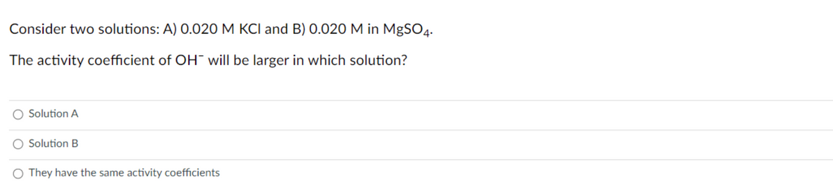 Consider two solutions: A) 0.020 M KCI and B) 0.020 M in MgSO4.
The activity coefficient of OH¯ will be larger in which solution?
Solution A
Solution B
They have the same activity coefficients
