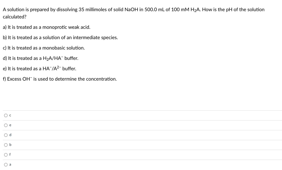 A solution is prepared by dissolving 35 millimoles of solid NaOH in 500.0 mL of 100 mM H2A. How is the pH of the solution
calculated?
a) It is treated as a monoprotic weak acid.
b) It is treated as a solution of an intermediate species.
c) It is treated as a monobasic solution.
d) It is treated as a H2A/HA¯ buffer.
e) It is treated as a HA¯/A²- buffer.
f) Excess OH is used to determine the concentration.
a
