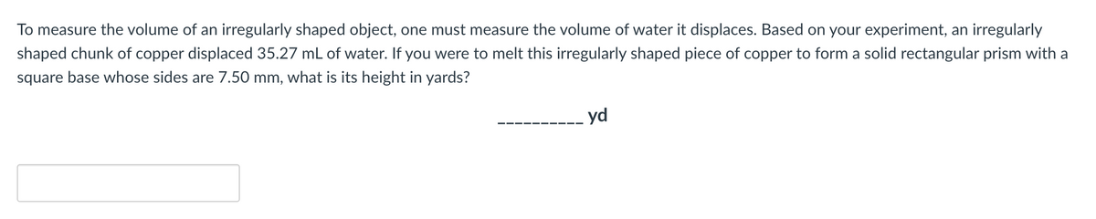 To measure the volume of an irregularly shaped object, one must measure the volume of water it displaces. Based on your experiment, an irregularly
shaped chunk of copper displaced 35.27 mL of water. If you were to melt this irregularly shaped piece of copper to form a solid rectangular prism with a
square base whose sides are 7.50 mm, what is its height in yards?
-- yd
