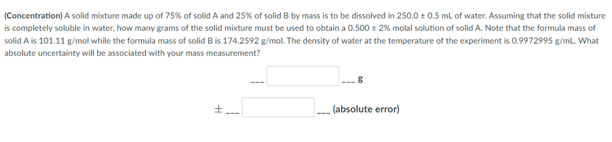 (Concentration) A solid mixture made up of 75% of solid A and 25% of solid B by mass is to be dissolved in 250.0 ± 0.5 mL of water. Assuming that the solid mixture
is completely soluble in water, how many grams of the solid mixture must be used to obtain a 0.500 ± 2% molal solution of solid A. Note that the formula mass of
solid A is 101.11 g/mol while the formula mass of solid B is 174.2592 g/mol. The density of water at the temperature of the experiment is 0.9972995 g/mL. What
absolute uncertainty will be associated with your mass measurement?
(absolute error)
