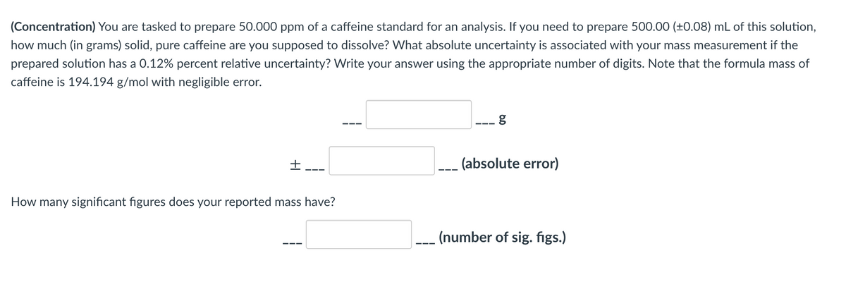 (Concentration) You are tasked to prepare 50.000 ppm of a caffeine standard for an analysis. If you need to prepare 500.00 (±0.08) mL of this solution,
how much (in grams) solid, pure caffeine are you supposed to dissolve? What absolute uncertainty is associated with your mass measurement if the
prepared solution has a 0.12% percent relative uncertainty? Write your answer using the appropriate number of digits. Note that the formula mass of
caffeine is 194.194 g/mol with negligible error.
(absolute error)
How many significant figures does your reported mass have?
--- (number of sig. figs.)
