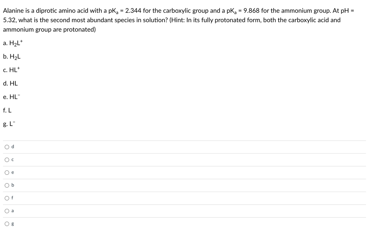 Alanine is a diprotic amino acid with a pka = 2.344 for the carboxylic group and a pka = 9.868 for the ammonium group. At pH
5.32, what is the second most abundant species in solution? (Hint: In its fully protonated form, both the carboxylic acid and
ammonium group are protonated)
a. H2L*
b. H2L
с. HL*
d. HL
е. HL
f. L
g. L-
e
a
O g
