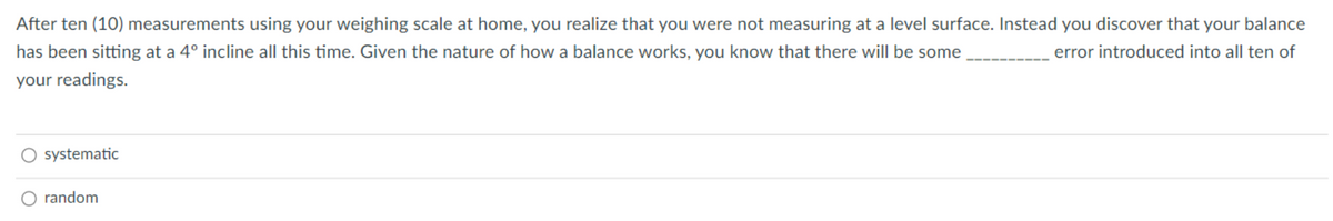 After ten (10) measurements using your weighing scale at home, you realize that you were not measuring at a level surface. Instead you discover that your balance
has been sitting at a 4° incline all this time. Given the nature of how a balance works, you know that there will be some
error introduced into all ten of
your readings.
systematic
random
