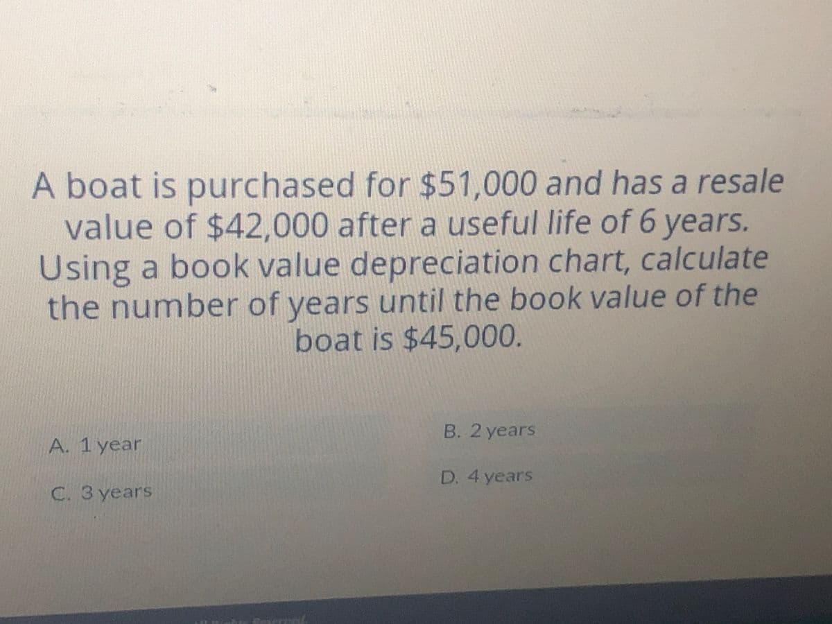 A boat is purchased for $51,000 and has a resale
value of $42,000 after a useful life of 6 years.
Using a book value depreciation chart, calculate
the number of years until the book value of the
boat is $45,000.
B. 2 years
A. 1 year
D. 4 years
C. 3 years