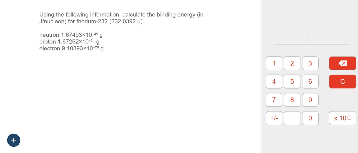 +
Using the following information, calculate the binding energy (in
J/nucleon) for thorium-232 (232.0392 u).
neutron 1.67493×10-24 g
proton 1.67262×10-24 g
electron 9.10393×10-28 g
1
4
7
+/-
2
5
8
.
3
6
9
0
X
C
x 100