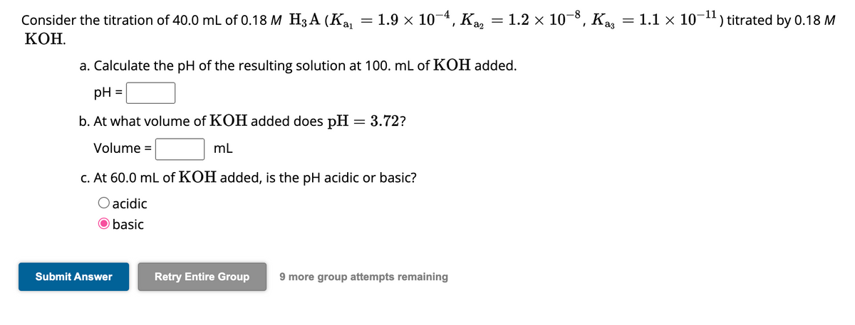 Consider the titration of 40.0 mL of 0.18 M H3A (K₁₁ = 1.9 × 10−4, K₂₂ = 1.2 × 10−8, Kaş = 1.1 × 10-¹¹) titrated by 0.18 M
Ka
11
KOH.
a. Calculate the pH of the resulting solution at 100. mL of KOH added.
pH
b. At what volume of KOH added does pH = 3.72?
Volume =
mL
=
c. At 60.0 mL of KOH added, is the pH acidic or basic?
O acidic
basic
Submit Answer
Retry Entire Group 9 more group attempts remaining