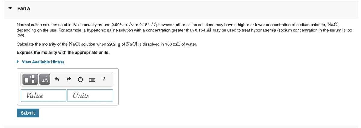 Part A
Normal saline solution used in IVs is usually around 0.90% m/v or 0.154 M; however, other saline solutions may have a higher or lower concentration of sodium chloride, NaCl,
depending on the use. For example, a hypertonic saline solution with a concentration greater than 0.154 M may be used to treat hyponatremia (sodium concentration in the serum is too
low).
Calculate the molarity of the NaCl solution when 29.2 g of NaCl is dissolved in 100 mL of water.
Express the molarity with the appropriate units.
View Available Hint(s)
0
HÅ
Value
Submit
Units
?
