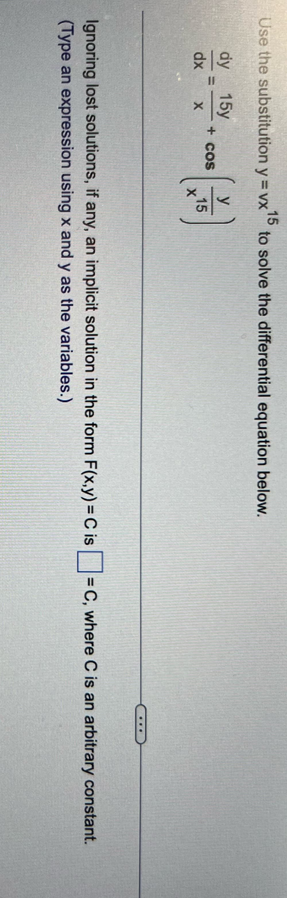15
Use the substitution y = vx to solve the differential equation below.
dy 15y
dx
X
+ COS
y
15
X
Ignoring lost solutions, if any, an implicit solution in the form F(x,y) = C is = C, where C is an arbitrary constant.
(Type an expression using x and y as the variables.)