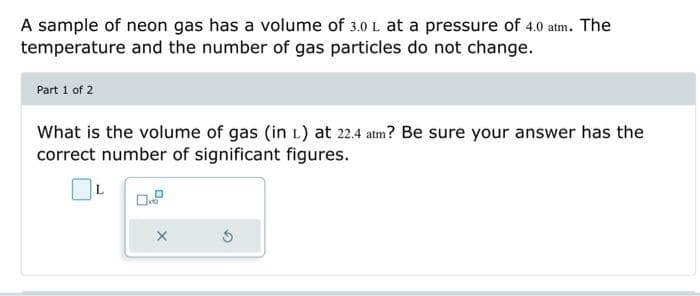 A sample of neon gas has a volume of 3.0 L at a pressure of 4.0 atm. The
temperature and the number of gas particles do not change.
Part 1 of 2
What is the volume of gas (in 1) at 22.4 atm? Be sure your answer has the
correct number of significant figures.
X