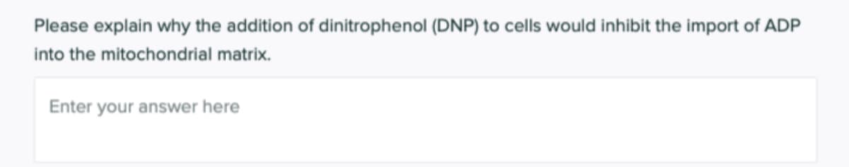 Please explain why the addition of dinitrophenol (DNP) to cells would inhibit the import of ADP
into the mitochondrial matrix.
Enter your answer here
