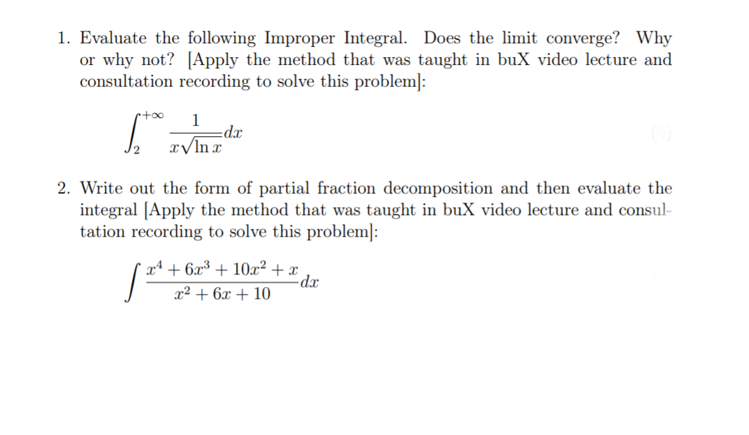 1. Evaluate the following Improper Integral. Does the limit converge? Why
or why not? [Apply the method that was taught in buX video lecture and
consultation recording to solve this problem]:
1
dx
x/ln r
2
2. Write out the form of partial fraction decomposition and then evaluate the
integral [Apply the method that was taught in buX video lecture and consul-
tation recording to solve this problem]:
+ 10x? + x
dx
x4
+ 6,x³
x² + 6x + 10
