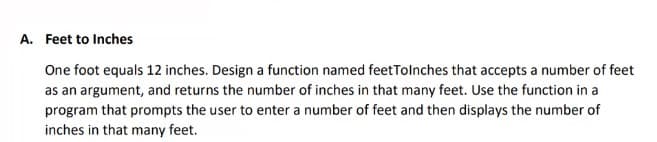 A. Feet to Inches
One foot equals 12 inches. Design a function named feetTolnches that accepts a number of feet
as an argument, and returns the number of inches in that many feet. Use the function in a
program that prompts the user to enter a number of feet and then displays the number of
inches in that many feet.
