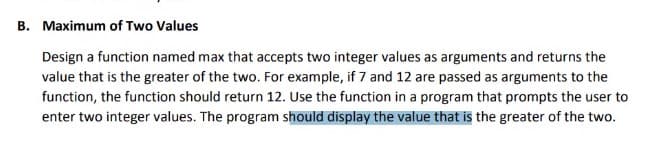B. Maximum of Two Values
Design a function named max that accepts two integer values as arguments and returns the
value that is the greater of the two. For example, if 7 and 12 are passed as arguments to the
function, the function should return 12. Use the function in a program that prompts the user to
enter two integer values. The program should display the value that is the greater of the two.
