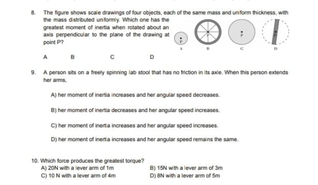 8. The figure shows scale drawings of four objects, each of the same mass and uniform thíckness, with
the mass distributed uniformly. Which one has the
greatest moment of inertia when rotated about an
axis perpendicuiar to the plane of the drawing at
point P?
A
B
9. A person sits on a freely spinning iab stool that has no friction in its axle. When this person extends
her arms,
A) her moment of inertia increases and her angular speed decreases.
B) her moment of inertia decreases and her angular speed increases.
C) her moment of inertia increases and her angular speed increases.
D) her moment of inertia increases and her angular speed remains the same.
10. Which force produces the greatest torque?
A) 20N with a lever arm of 1m
C) 10 N with a lever arm of 4m
B) 15N with a lever arm of 3m
D) 8N with a lever arm of 5m
