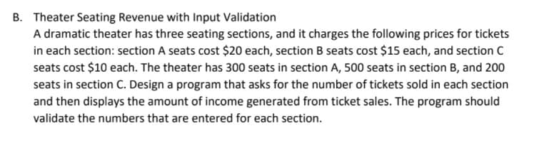 B. Theater Seating Revenue with Input Validation
A dramatic theater has three seating sections, and it charges the following prices for tickets
in each section: section A seats cost $20 each, section B seats cost $15 each, and section C
seats cost $10 each. The theater has 300 seats in section A, 500 seats in section B, and 200
seats in section C. Design a program that asks for the number of tickets sold in each section
and then displays the amount of income generated from ticket sales. The program should
validate the numbers that are entered for each section.
