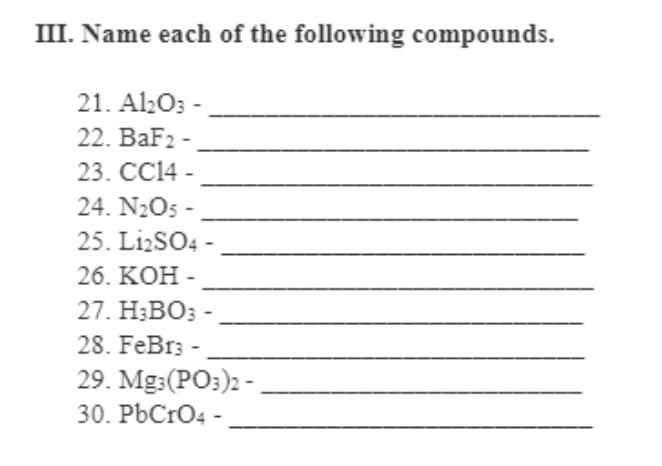 III. Name each of the following compounds.
21. Al20; -
22. BaF2 -
23. CC14 -
24. N2O5 -
25. LizSO4 -
26. KOH -
27. H;BO;
28. FeBr; -
29. Mg:(PO:)2 -
30. PbCrO4 -
