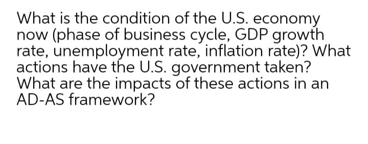 What is the condition of the U.S. economy
now (phase of business cycle, GDP growth
rate, unemployment rate, inflation rate)? What
actions have the U.S. government taken?
What are the impacts of these actions in an
AD-AS framework?
