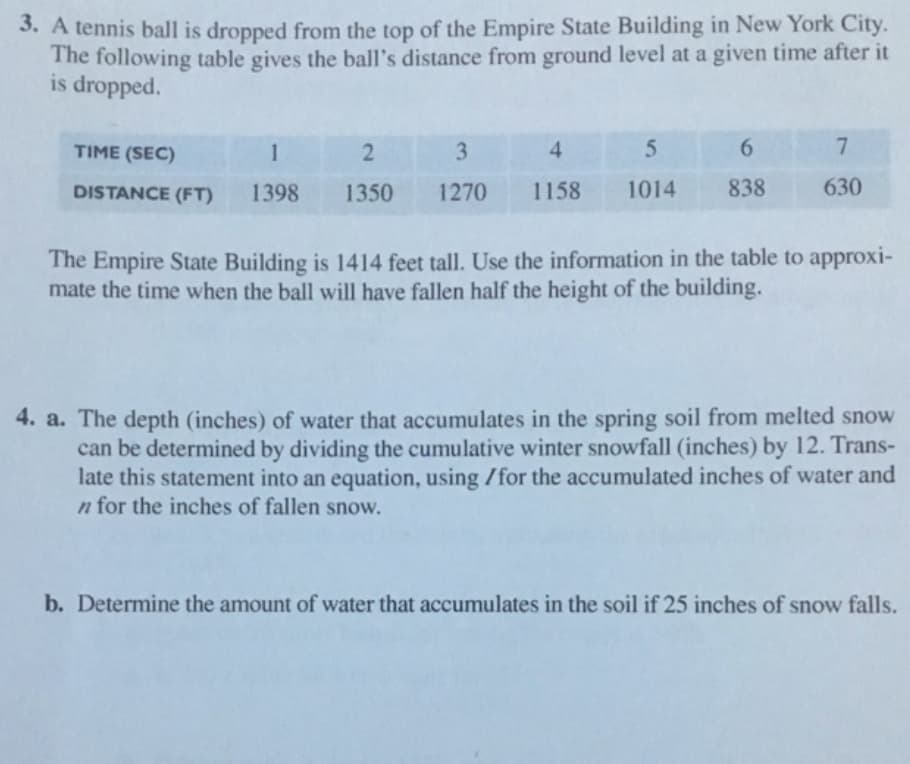 A tennis ball is dropped from the top of the Empire State Building in New York City.
The following table gives the ball's distance from ground level at a given time after it
is dropped.
TIME (SEC)
3.
4
6.
DISTANCE (FT)
1398
1350
1270
1158
1014
838
630
The Empire State Building is 1414 feet tall. Use the information in the table to approxi-
mate the time when the ball will have fallen half the height of the building.
