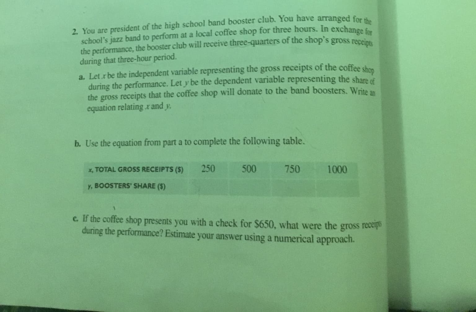 2. You are president of the high school band booster club. You have arranged for
school's jazz band to perform at a local coffee shop for three hours. In exchance
the performance, the booster club will receive three-quarters of the shop's gross receint
during that three-hour period.
a. Let r be the independent variable representing the gross receipts of the coffee shon
during the performance. Let y be the dependent variable representing the share of
the gross receipts that the coffee shop will donate to the band boosters. Write an
equation relating r and y.
b. Use the equation from part a to complete the following table.
x, TOTAL GROSS RECEIPTS ($)
250
500
750
1000
y, BOOSTERS' SHARE ($)
c. If the coffee shop presents you with a check for $650, what were the gross recepo
during the performance? Estimate your answer using a numerical approach.
