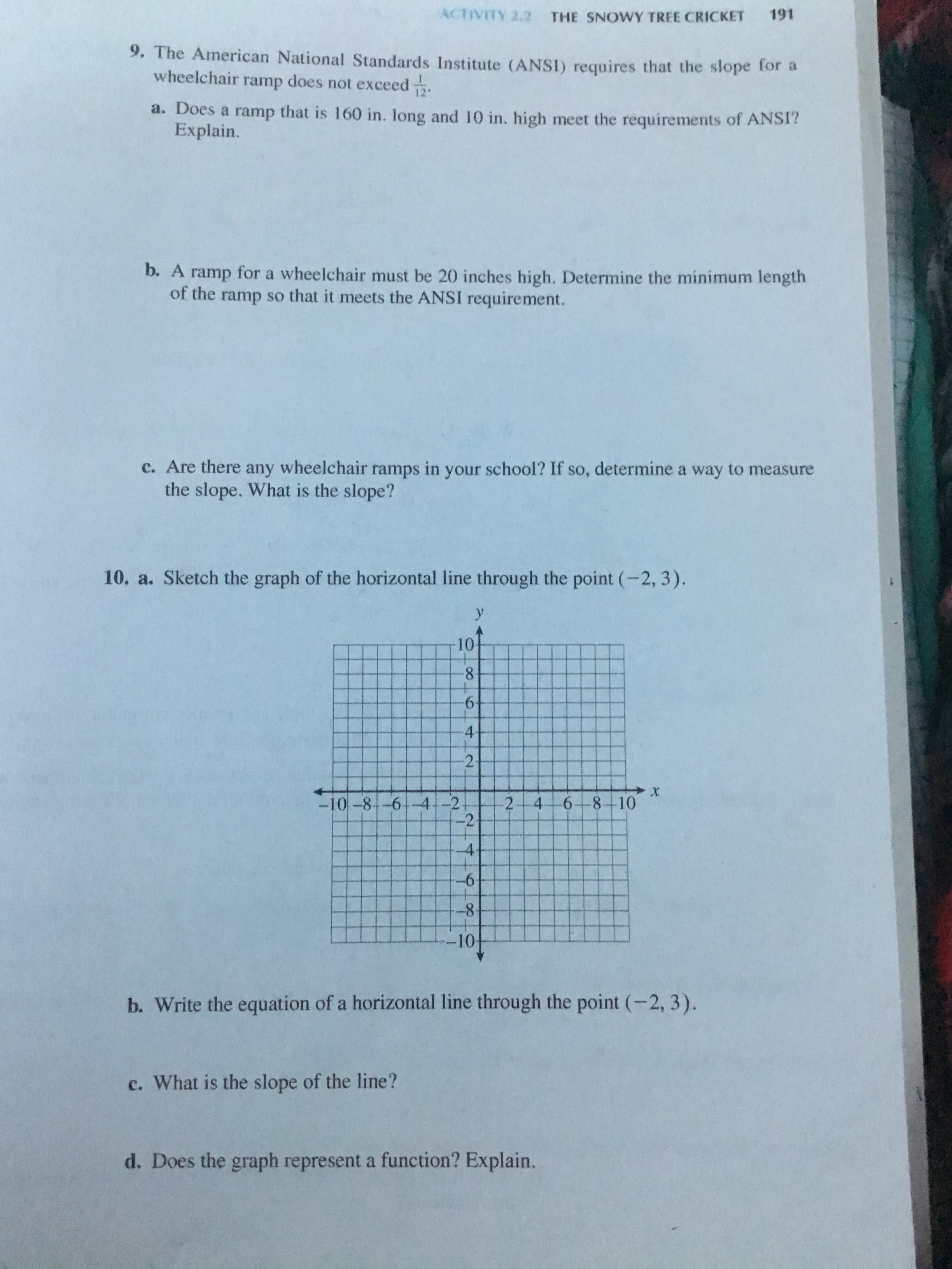 9. The American National Standards Institute (ANSI) requires that the slope for a
wheelchair ramp does not exceed .
a. Does a ramp that is 160 in. long and 10 in. high meet the requirements of ANSI?
Explain.
b. A ramp for a wheelchair must be 20 inches high. Determine the minimum length
of the ramp so that it meets the ANSI requirement.
c. Are there any wheelchair ramps in your school? If so, determine a way to measure
the slope. What is the slope?
