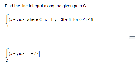 Find the line integral along the given path C.
[(x - y)dx, where C: x=t, y = 3t+8, for 0 ≤t≤6
C
f(x-y)dx=
= -72
с