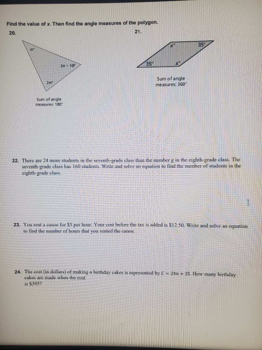 Find the value of x. Then find the angle measures of the polygon.
20.
21.
35
me
(m + 10)
35
2m
Sum of angle
measures: 360°
Sum of angle
measures: 180°
22. There are 24 more students in the seventh-grade elass than the number g in the eighth-grade class. The
seventh-grade class has 160 students. Write and solve an equation to find the number of students in the
eighth-grade class.
23. You rent a canoe for $5 per hour. Your cost before the tax is added is $12.50. Write and solve an equation
to find the number of hours that you rented the canoe.
24. The cost (in dollars) of making n birthday cakes is represented by C = 24n + 35. How many birthday
cakes are made when the cost
is $395?
