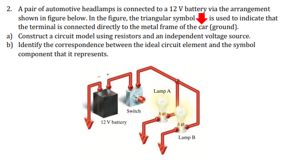2. A pair of automotive headlamps is connected to a 12 V battery via the arrangement
shown in figure below. In the figure, the triangular symbol is used to indicate that
the terminal is connected directly to the metal frame of the car (ground).
a) Construct a circuit model using resistors and an independent voltage source.
b) Identify the correspondence between the ideal circuit element and the symbol
component that it represents.
Lamp A
Switch
12 V battery
Lamp B
