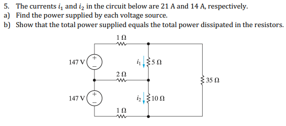 5. The currents i, and iz in the circuit below are 21 A and 14 A, respectively.
a) Find the power supplied by each voltage source.
b) Show that the total power supplied equals the total power dissipated in the resistors.
10
147 V
20
35 0
i23100
147 V
10

