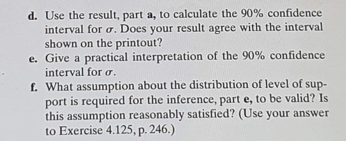 d. Use the result, part a, to calculate the 90% confidence
interval for o. Does your result agree with the interval
shown on the printout?
e. Give a practical interpretation of the 90% confidence
interval for o.
f. What assumption about the distribution of level of sup-
port is required for the inference, part e, to be valid? Is
this assumption reasonably satisfied? (Use your answer
to Exercise 4.125, p. 246.)
