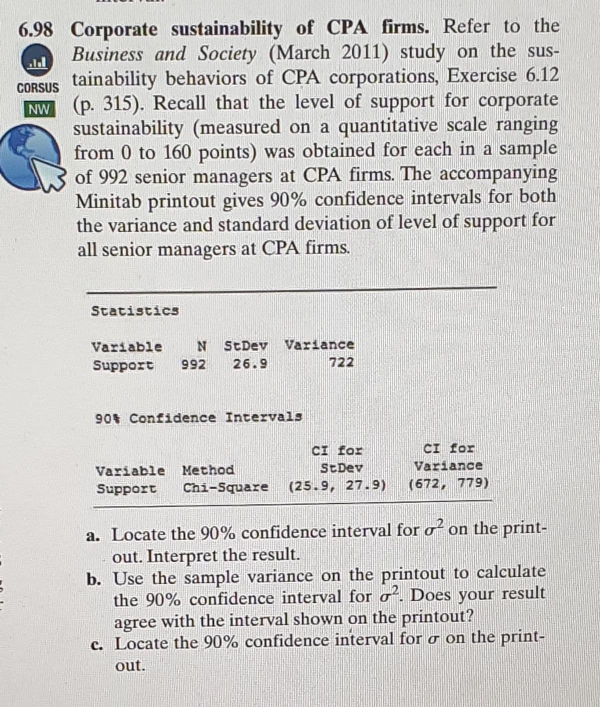 6.98 Corporate sustainability of CPA firms. Refer to the
Business and Society (March 2011) study on the sus-
CORSUS tainability behaviors of CPA corporations, Exercise 6.12
NW (p. 315). Recall that the level of support for corporate
sustainability (measured on a quantitative scale ranging
from 0 to 160 points) was obtained for each in a sample
of 992 senior managers at CPA firms. The accompanying
Minitab printout gives 90% confidence intervals for both
the variance and standard deviation of level of support for
all senior managers at CPA firms.
Statistics
Variable
StDev Variance
Support
992
26.9
722
90 Confidence Intervals
CI for
CI for
Variable Method
StDev
Variance
Support
Chi-Square
(25.9, 27.9)
(672, 779)
a. Locate the 90% confidence interval for o on the print-
out. Interpret the result.
b. Use the sample variance on the printout to calculate
the 90% confidence interval for o. Does your result
agree with the interval shown on the printout?
c. Locate the 90% confidence interval for o on the print-
out.
