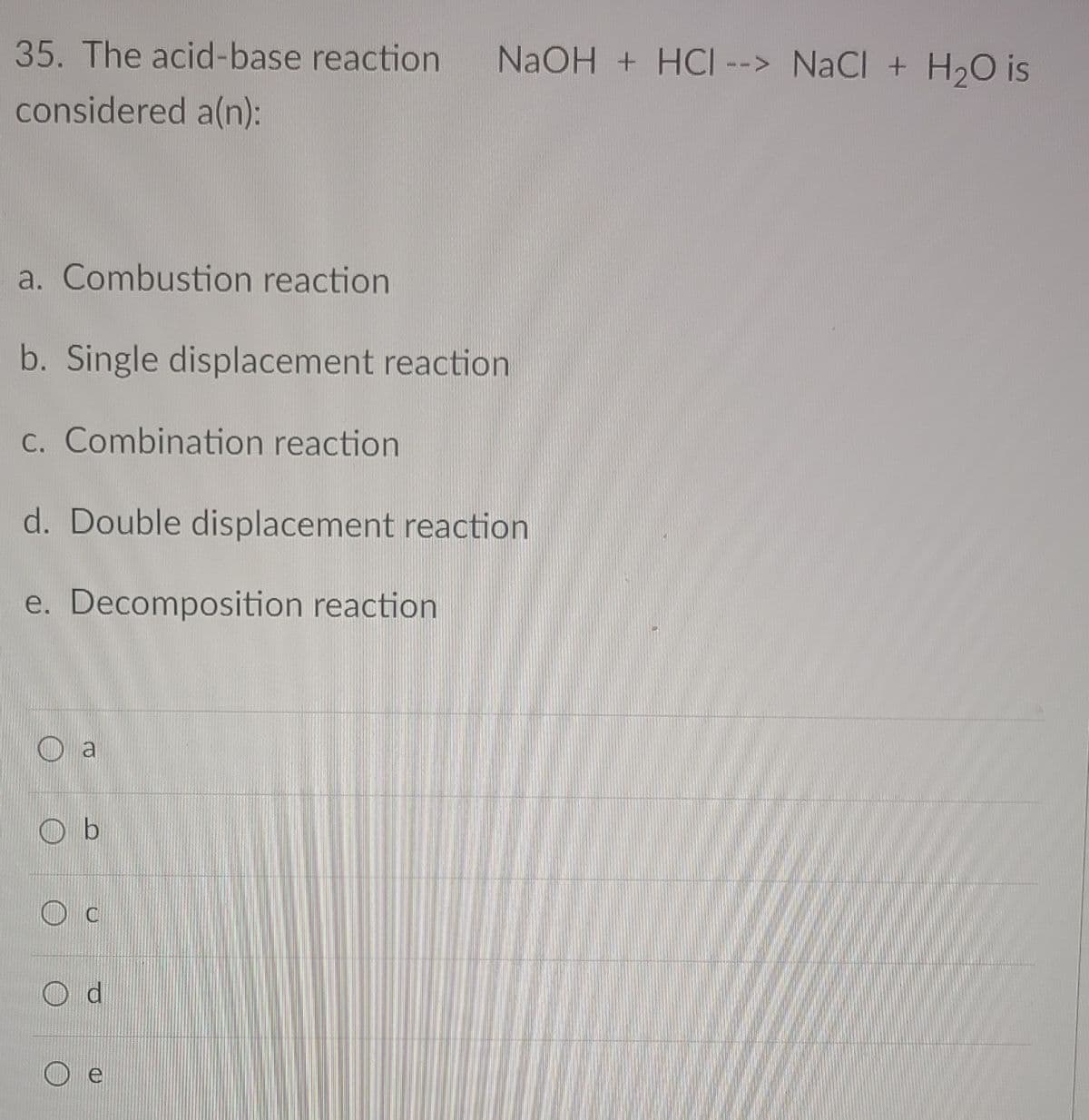 35. The acid-base reaction
NAOH + HCI --> NaCl + H20 is
considered a(n):
a. Combustion reaction
b. Single displacement reaction
C. Combination reaction
d. Double displacement reaction
e. Decomposition reaction
O a
O b

