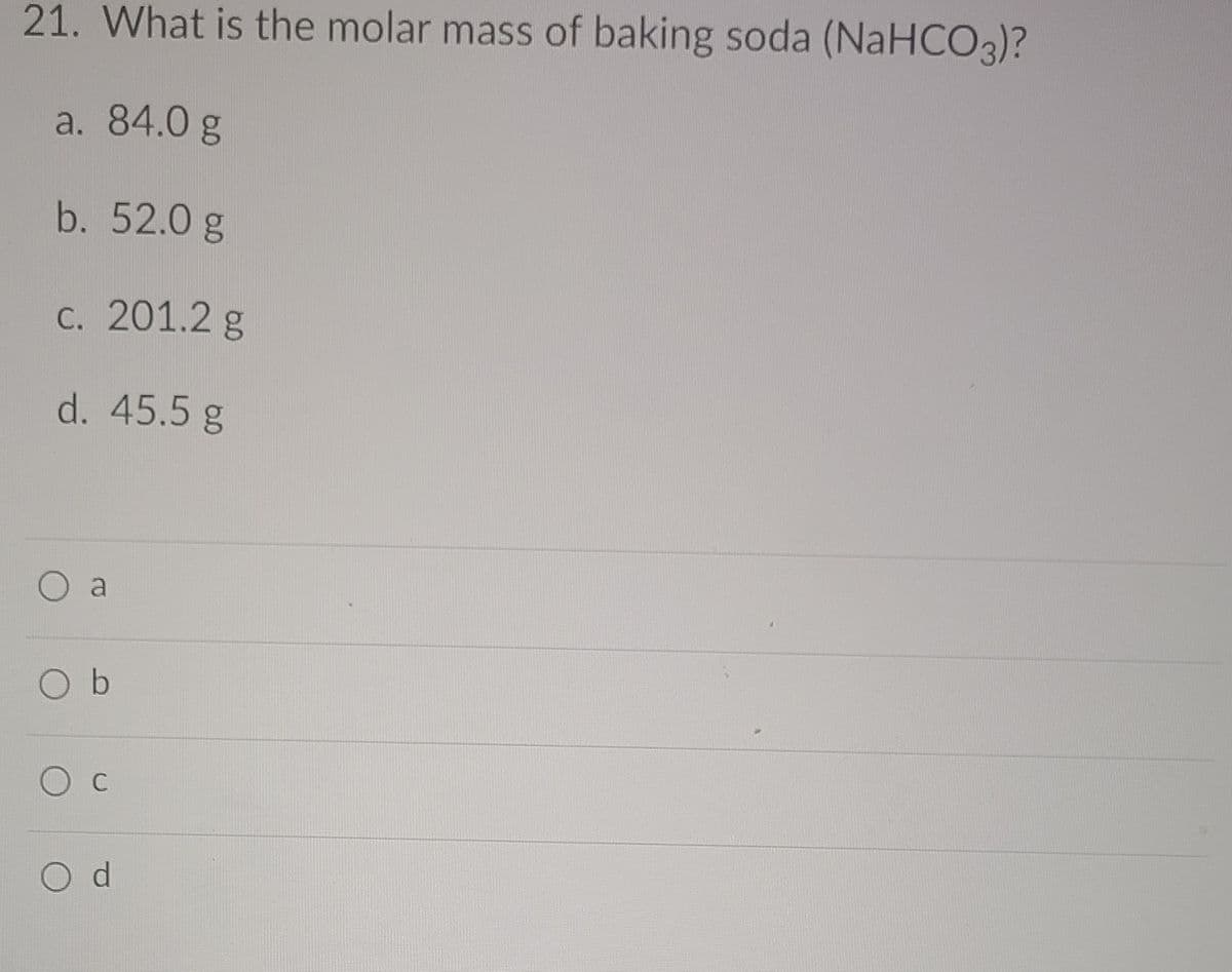 21. What is the molar mass of baking soda (NaHCO3)?
a. 84.0 g
b. 52.0 g
c. 201.2 g
d. 45.5 g
a
O b
O c
O d
