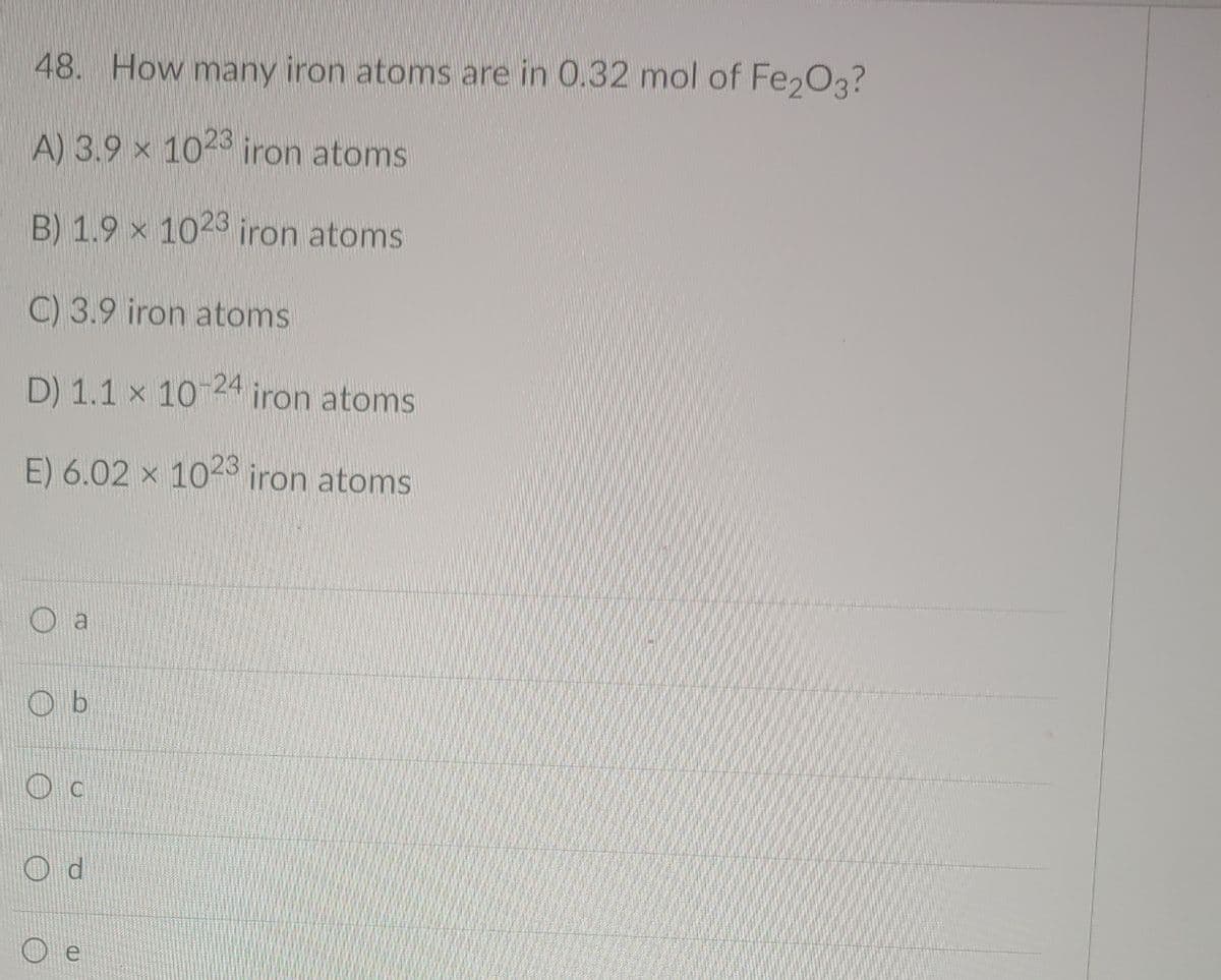 48. How many iron atoms are in 0.32 mol of Fe2O3?
A) 3.9 x 102 iron atoms
B) 1.9 x 1023 iron atoms
C) 3.9 iron atoms
D) 1.1 x 10 24 iron atoms
E) 6.02 x 10-3 iron atoms
O b
O d
O e

