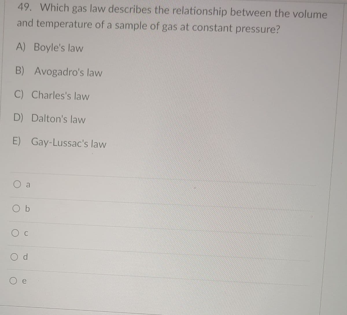49. Which gas law describes the relationship between the volume
and temperature of a sample of gas at constant pressure?
A) Boyle's law
B) Avogadro's law
C) Charles's law
D) Dalton's law
E) Gay-Lussac's law
O b
O c
O d
e
