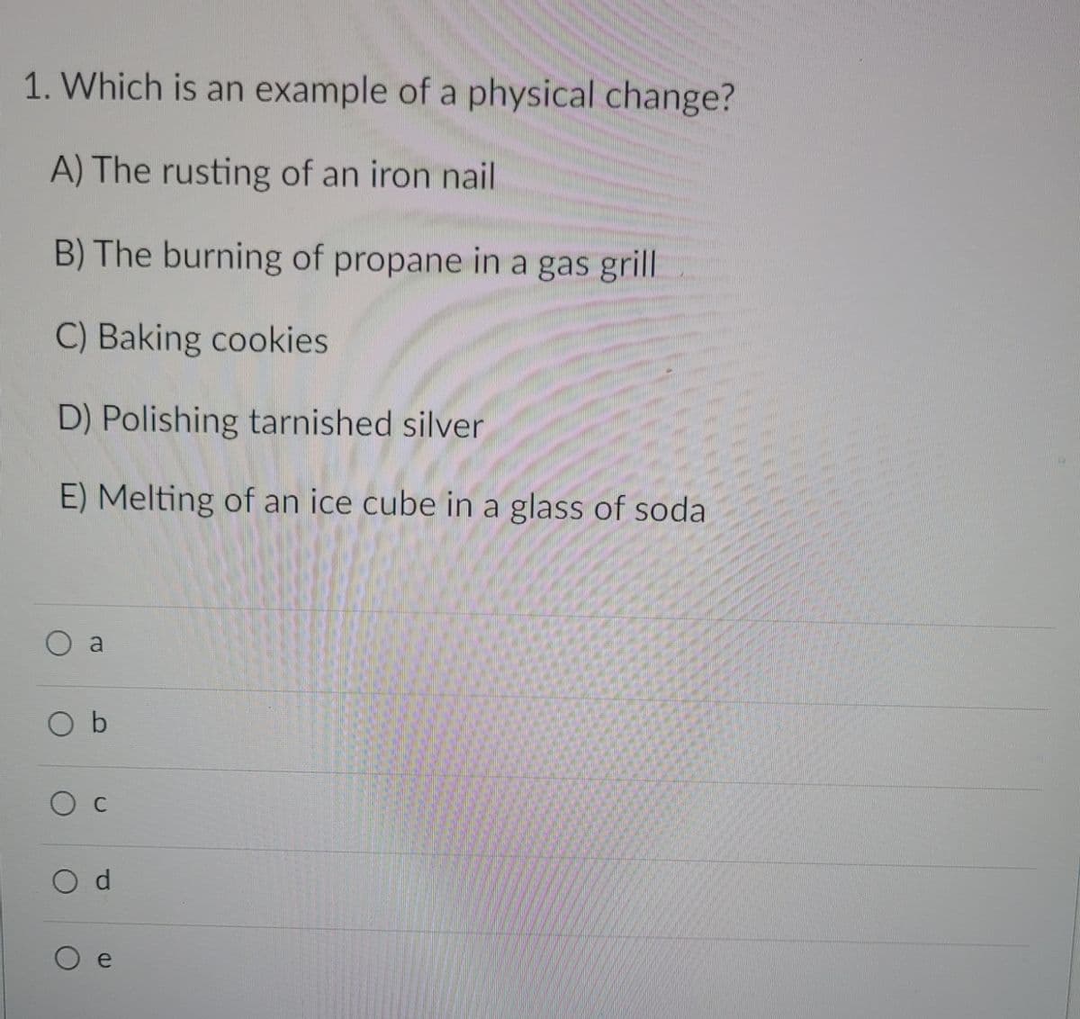 1. Which is an example of a physical change?
A) The rusting of an iron nail
B) The burning of propane in a gas grill
C) Baking cookies
D) Polishing tarnished silver
E) Melting of an ice cube in a glass of soda
O a
O b
O d
