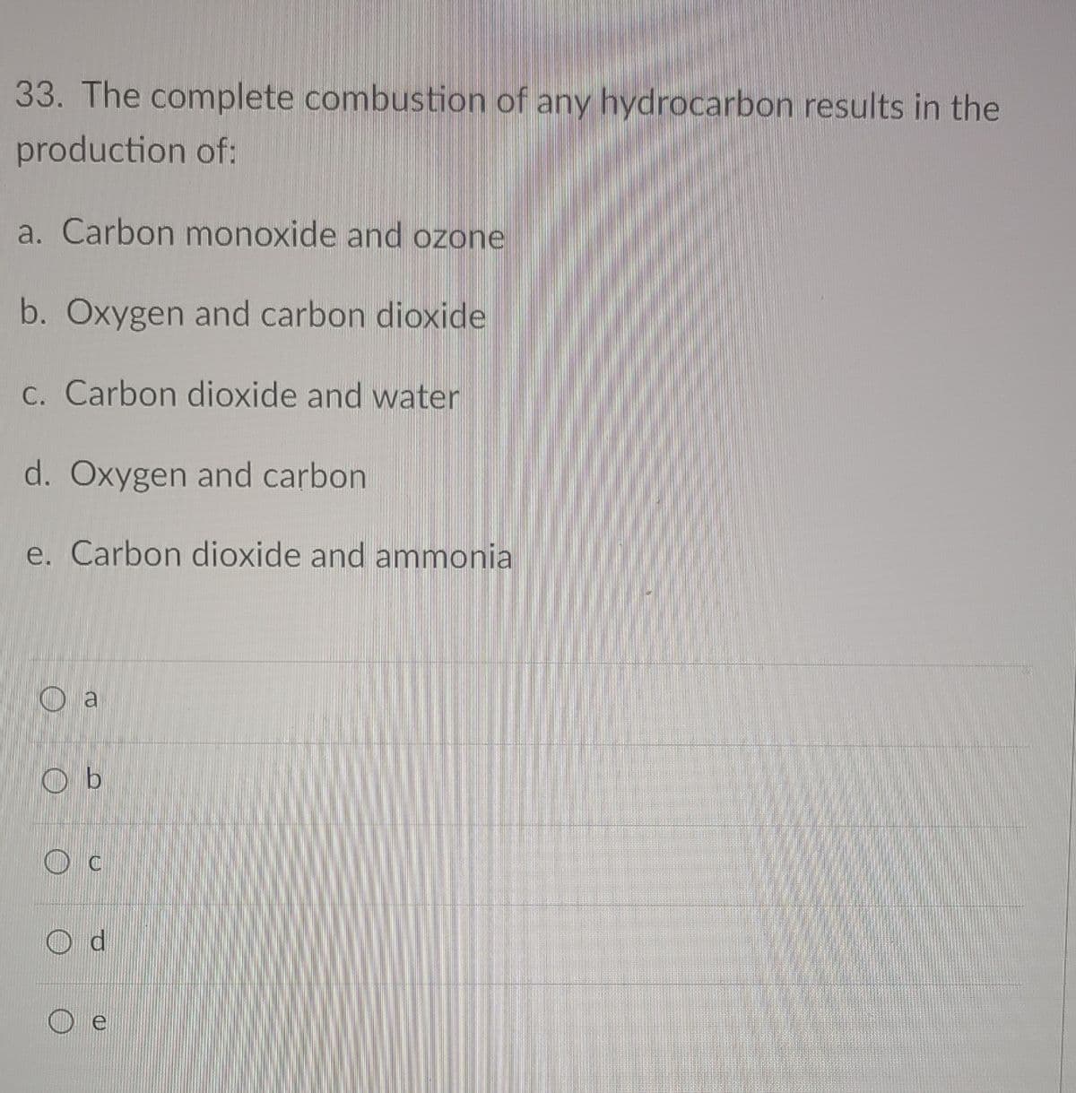 33. The complete combustion of any hydrocarbon results in the
production of:
a. Carbon monoxide and ozone
b. Oxygen and carbon dioxide
C. Carbon dioxide and water
d. Oxygen and carbon
e. Carbon dioxide and ammonia
O a
O b

