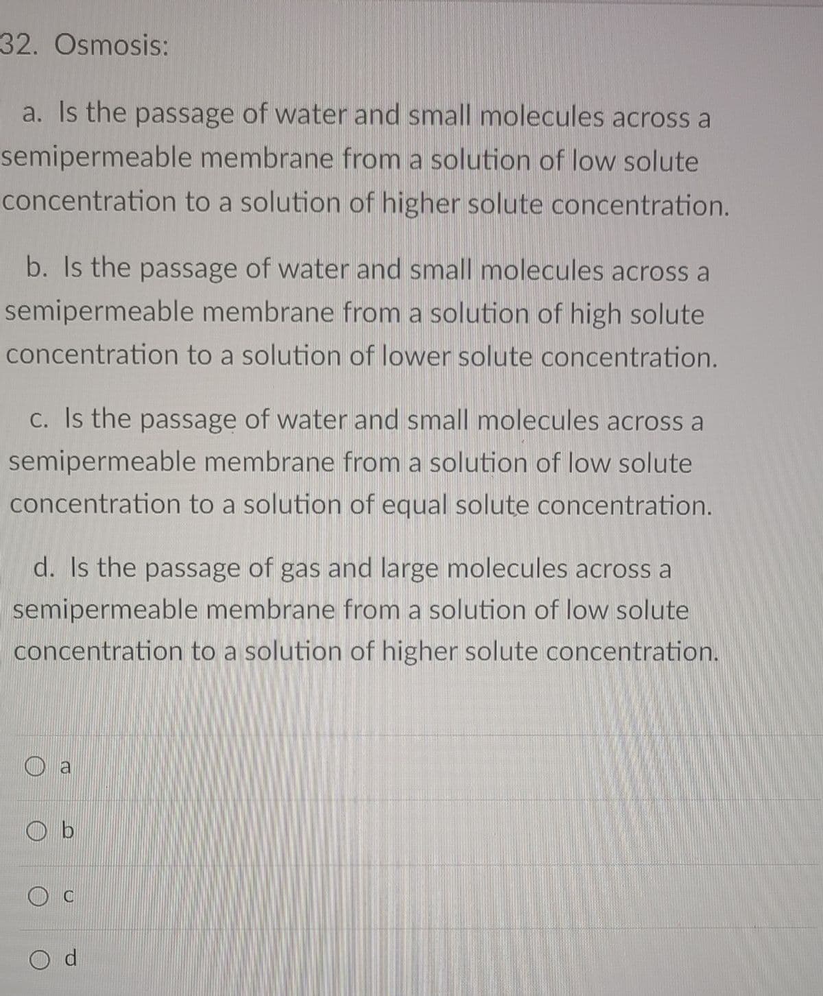 32. Osmosis:
a. Is the passage of water and small molecules across a
semipermeable membrane from a solution of low solute
concentration to a solution of higher solute concentration.
b. Is the passage of water and small molecules across a
semipermeable membrane from a solution of high solute
concentration to a solution of lower solute concentration.
C. Is the passage of water and small molecules across a
semipermeable membrane from a solution of low solute
concentration to a solution of equal solute concentration.
d. Is the passage of gas and large molecules across a
semipermeable membrane from a solution of low solute
concentration to a solution of higher solute concentration.
a
O b
