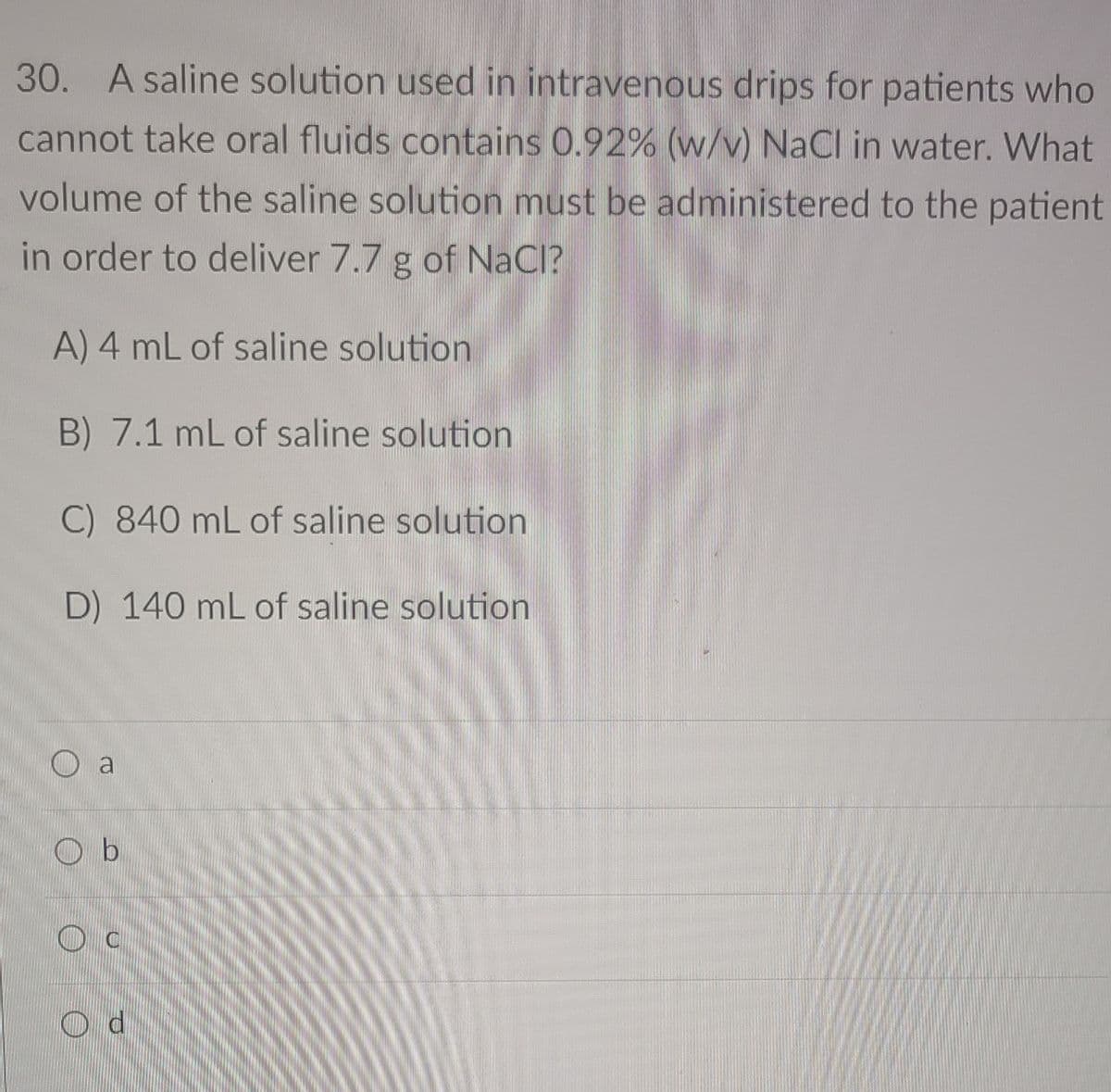 30. A saline solution used in intravenous drips for patients who
cannot take oral fluids contains 0.92% (w/v) NaCl in water. What
volume of the saline solution must be administered to the patient
in order to deliver 7.7 g of NaCl?
A) 4 mL of saline solution
B) 7.1 mL of saline solution
C) 840 mL of saline solution
D) 140 mL of saline solution
O a
