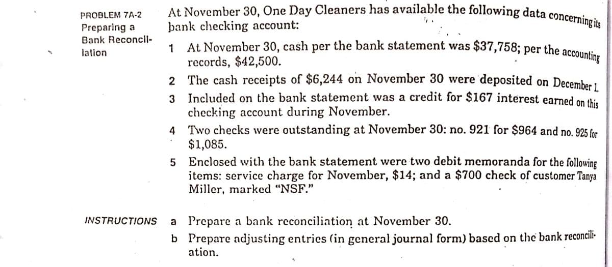 1 At November 30, cash per the bank statement was $37,758; per the accounting
At November 30, One Day Cleaners has available the following data concerning its
PROBLEM 7A-2
þank checking account:
At November 30, cash per the bank statement was $37,758; per the accounti.
records, $42,500.
2 The cash receipts of $6,244 on November 30 were 'deposited on December 1
Preparing a
Bank Reconcll-
lation
3 Included on the bank statement was a credit for $167 interest earned on thi.
checking account during November.
4 Two checks were outstanding at November 30: no. 921 for $964 and no. 925 for
$1,085.
5 Enclosed wvith the bank statement were two debit memoranda for the following
items: service charge for November, $14; and a $700 check of customer Tanya
Miller, marked "NSF."
INSTRUCTIONS
a Prepare a bank reconciliation at November 30.
b Prepare adjusting entries (in general journal form) based on the bank reconcili-
ation.
