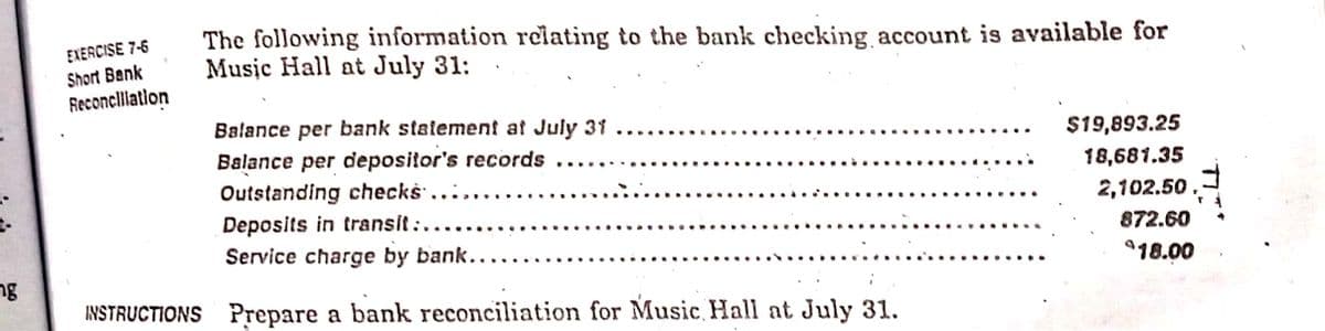 The following information relating to the bank checking account is available for
Music Hall at July 31:
EXERCISE 7-6
Short Bank
Reconclliatlon
Balance per bank statement at July 31 ...
Balance per depositor's records
$19,893.25
..
...
18,681.35
Outstanding checks ....
Deposits in transit :..
2,102.50,
872.60
Service charge by bank....
ng
18.00
INSTRUCTIONS Prepare a bank reconciliation for Music Hall at July 31.
