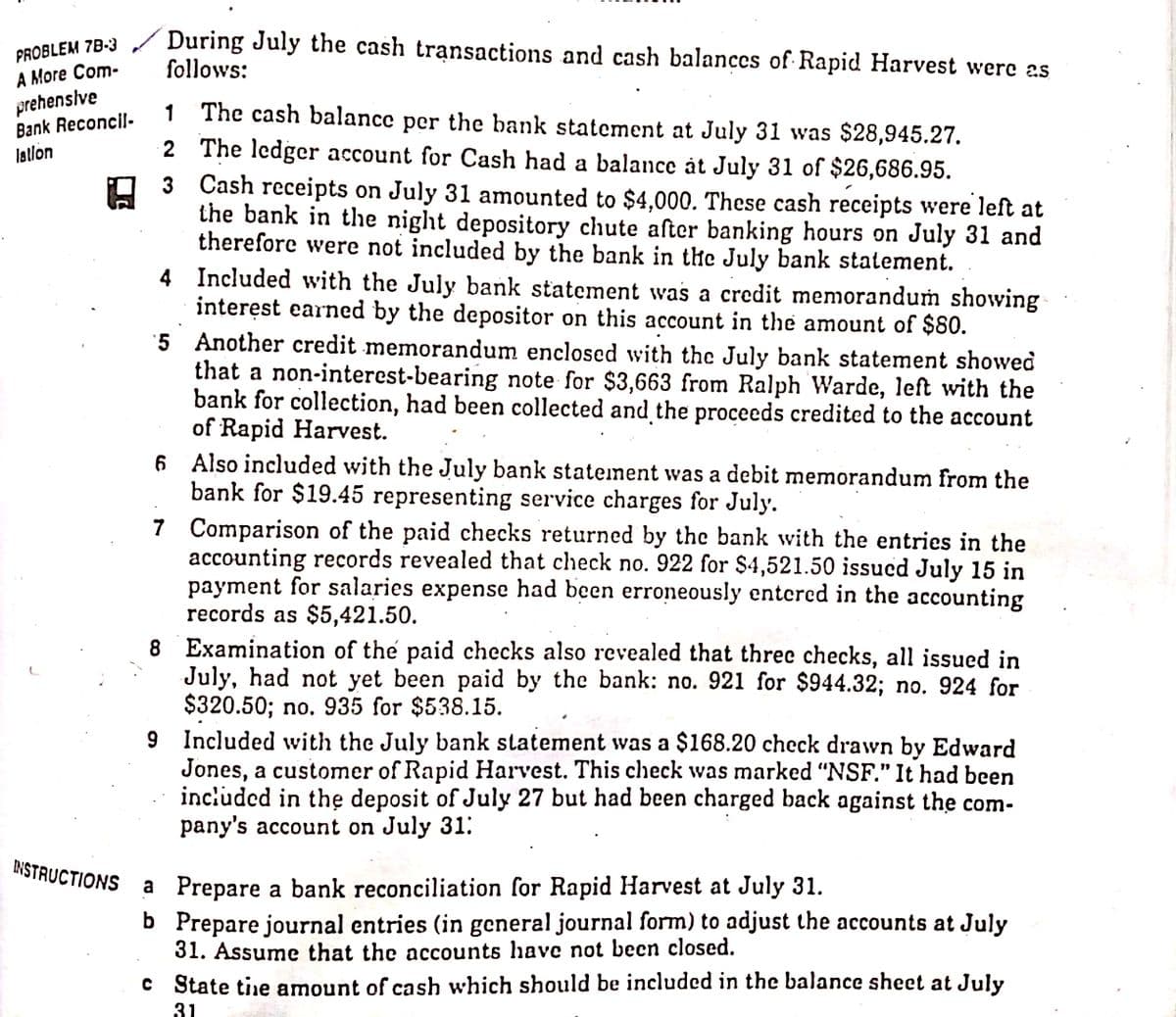 During July the cash transactions and cash balances of Rapid Harvest were as
follows:
PROBLEM 78-3
A More Com-
prehensive
Bank Reconcil.
latlon
1 The cash balance per the bank statement at July 31 was $28,945.27.
2 The ledger account for Cash had a balance àt July 31 of $26,686.95.
3 Cash receipts on July 31 amounted to $4,000. These cash receipts were left at
the bank in the night depository chute after banking hours on July 31 and
therefore were not included by the bank in the July bank statement.
4 Included with the July bank statement was a credit memoranduṁ showing
interęst earned by the depositor on this account in the amount of $80.
'5 Another credit memorandum enclosed with the July bank statement showed
that a non-interest-bearing note for $3,663 from Ralph Warde, left with the
bank for collection, had been collected and the proceeds credited to the account
of Rapid Harvest.
6 Also included with the July bank statement was a debit memorandum from the
bank for $19.45 representing service charges for July.
7 Comparison of the paid checks returned by the bank with the entries in the
accounting records revealed that check no. 922 for $4,521.50 issucd July 15 in
payment for salaries expense had been erroneously entcred in the accounting
records as $5,421.50.
8 Examination of the paid checks also revealed that three checks, all issued in
July, had not yet been paid by the bank: no. 921 for $944.32; no. 924 for
$320.50; no. 935 for $538.15.
9 Included with the July bank statement was a $168.20 check drawn by Edward
Jones, a customer of Rapid Harvest. This check was marked "NSF." It had been
included in thẹ deposit of July 27 but had been charged back against the com-
pany's account on July 31:
INSTRUCTIONS
a Prepare a bank reconciliation for Rapid Harvest at July 31.
b Prepare journal entries (in general journal form) to adjust the accounts at July
31. Assume that the accounts have not becn closed.
c State tie amount of cash which should be included in the balance sheet at July
31
