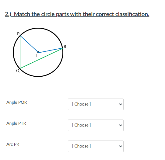 2.) Match the circle parts with their correct classification.
Angle PQR
[ Choose ]
Angle PTR
[ Choose ]
Arc PR
[Choose ]
>
>
>
