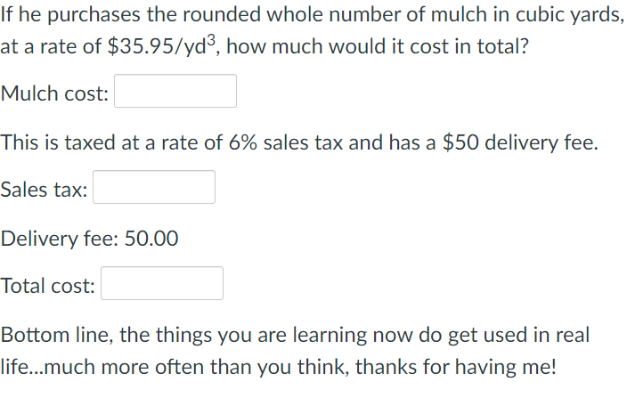 If he purchases the rounded whole number of mulch in cubic yards,
at a rate of $35.95/yd³, how much would it cost in total?
Mulch cost:
This is taxed at a rate of 6% sales tax and has a $50 delivery fee.
Sales tax:
Delivery fee: 50.00
Total cost:
Bottom line, the things you are learning now do get used in real
life...much more often than you think, thanks for having me!
