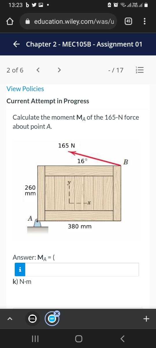 13:23 b
education.wiley.com/was/u
[45
E Chapter 2 - MEC105B - Assignment 01
2 of 6
>
- / 17
View Policies
Current Attempt in Progress
Calculate the moment MĄ of the 165-N force
about point A.
165 N
16°
B
260
mm
A
380 mm
Answer: MA = (
k) N.m
+
II
