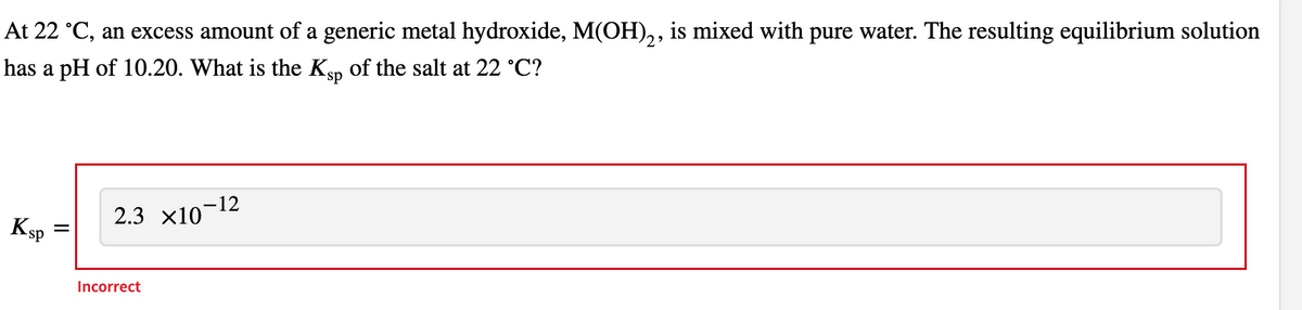 At 22 °C, an excess amount of a generic metal hydroxide, M(OH)₂, is mixed with pure water. The resulting equilibrium solution
has a pH of 10.20. What is the Ksp of the salt at 22 °C?
Ksp
=
2.3 ×10-12
Incorrect