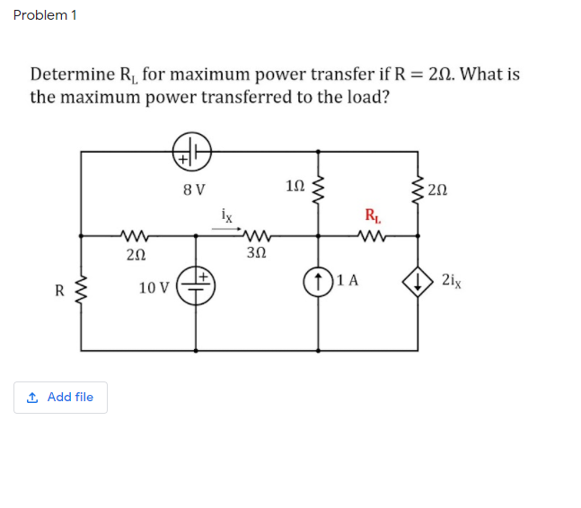 Problem 1
Determine R, for maximum power transfer if R = 20. What is
the maximum power transferred to the load?
8 V
20
İx
R1.
20
3Ω
1 A
2ix
R
10 V
1 Add file
