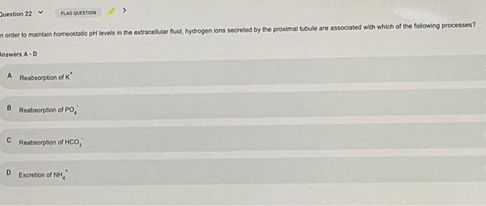 Question 22 v
FLAG QUESTION
n order to maintain homeostatic pH levels in the extracellular fluid, hydrogen ions secreted by the proximal tubule are associated with which of the following processes?
nswers A-D
A Reabsorption of K
8.
Reabsorption of PO,
Reabsorption of HCo,
D
Excretion of NH,
