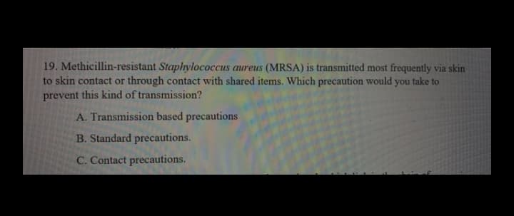 19. Methicillin-resistant Staphylococcus aureus (MRSA) is transmitted most frequently via skin
to skin contact or through contact with shared items. Which precaution would you take to
prevent this kind of transmission?
A. Transmission based precautions
B. Standard precautions.
C. Contact precautions.
