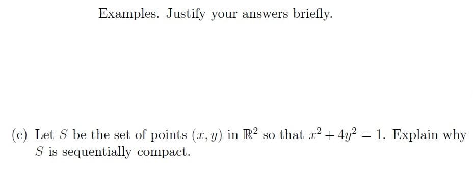 Examples. Justify your answers briefly.
(c) Let S be the set of points (x, y) in R² so that x² + 4y² = 1. Explain why
S is sequentially compact.