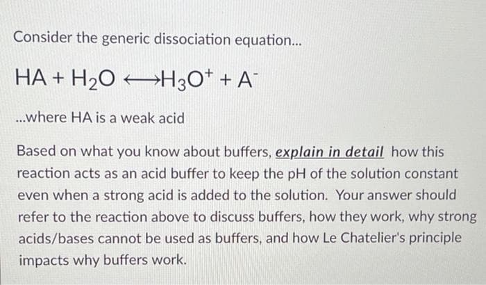 Consider the generic dissociation equation...
HA + H2O →H3O* + A¯
..where HA is a weak acid
Based on what you know about buffers, explain in detail how this
reaction acts as an acid buffer to keep the pH of the solution constant
even when a strong acid is added to the solution. Your answer should
refer to the reaction above to discuss buffers, how they work, why strong
acids/bases cannot be used as buffers, and how Le Chatelier's principle
impacts why buffers work.
